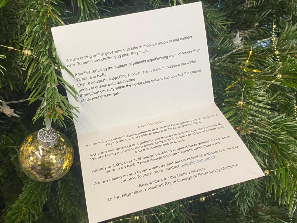 Inside of the RCEM festive greeting card to all MPs. The top page reads: We are calling on the government to take immediate action to end corridor care. To begin this challenging task, they must: 1. Prioritise reducing the number of patients experiencing waits of longer than 12 hours in A&E. 2. Ensure adequate supporting services are in place throughout the winter period to enable swift discharges. 3. Strengthen capacity within the social care system to address the causes of delayed discharges. The bottom page reads: Dear colleague, As the festive season begins, patients and staff in Emergency Departments are paying the price of political failure to fix Emergency Care.  A&Es are overcrowded and patients are treated in unsafe spaces as a result. We are facing a corridor care crisis. Only action in the corridors of power can end this dangerous practice.  Already in 2025, over 1.38 million people have waited 12 hours or more in an A&E. These delays cost your constituents their lives  We are calling on you to work with us and take action on behalf of patients across the country. To learn more, contact policy@rcem.ac.uk.  Best wishes for the festive season  Dr Ian Higginson, President Royal College of Emergency Medicine .